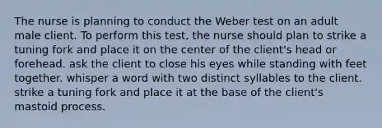 The nurse is planning to conduct the Weber test on an adult male client. To perform this test, the nurse should plan to strike a tuning fork and place it on the center of the client's head or forehead. ask the client to close his eyes while standing with feet together. whisper a word with two distinct syllables to the client. strike a tuning fork and place it at the base of the client's mastoid process.