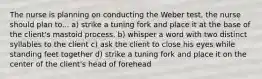 The nurse is planning on conducting the Weber test, the nurse should plan to... a) strike a tuning fork and place it at the base of the client's mastoid process. b) whisper a word with two distinct syllables to the client c) ask the client to close his eyes while standing feet together d) strike a tuning fork and place it on the center of the client's head of forehead