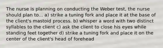 The nurse is planning on conducting the Weber test, the nurse should plan to... a) strike a tuning fork and place it at the base of the client's mastoid process. b) whisper a word with two distinct syllables to the client c) ask the client to close his eyes while standing feet together d) strike a tuning fork and place it on the center of the client's head of forehead