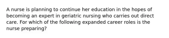 A nurse is planning to continue her education in the hopes of becoming an expert in geriatric nursing who carries out direct care. For which of the following expanded career roles is the nurse preparing?