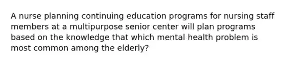 A nurse planning continuing education programs for nursing staff members at a multipurpose senior center will plan programs based on the knowledge that which mental health problem is most common among the elderly?