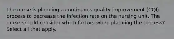 The nurse is planning a continuous quality improvement (CQI) process to decrease the infection rate on the nursing unit. The nurse should consider which factors when planning the process? Select all that apply.