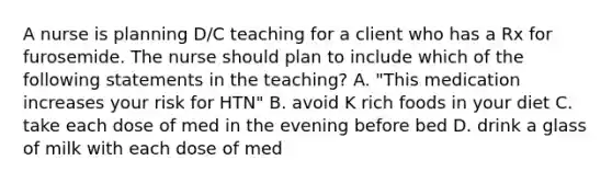 A nurse is planning D/C teaching for a client who has a Rx for furosemide. The nurse should plan to include which of the following statements in the teaching? A. "This medication increases your risk for HTN" B. avoid K rich foods in your diet C. take each dose of med in the evening before bed D. drink a glass of milk with each dose of med