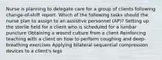 Nurse is planning to delegate care for a group of clients following change-of-shift report. Which of the following tasks should the nurse plan to assign to an assistive personnel (AP)? Setting up the sterile field for a client who is scheduled for a lumbar puncture Obtaining a wound culture from a client Reinforcing teaching with a client on how to perform coughing and deep-breathing exercises Applying bilateral sequential compression devices to a client's legs