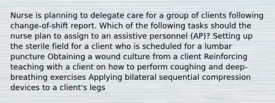 Nurse is planning to delegate care for a group of clients following change-of-shift report. Which of the following tasks should the nurse plan to assign to an assistive personnel (AP)? Setting up the sterile field for a client who is scheduled for a lumbar puncture Obtaining a wound culture from a client Reinforcing teaching with a client on how to perform coughing and deep-breathing exercises Applying bilateral sequential compression devices to a client's legs