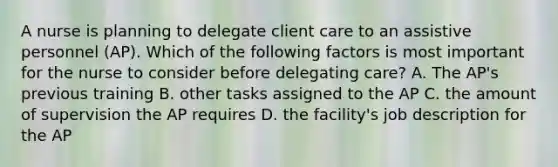 A nurse is planning to delegate client care to an assistive personnel (AP). Which of the following factors is most important for the nurse to consider before delegating care? A. The AP's previous training B. other tasks assigned to the AP C. the amount of supervision the AP requires D. the facility's job description for the AP