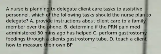 A nurse is planning to delegate client care tasks to assistive personnel. which of the following tasks should the nurse plan to delegate? A. provide instructions about client care to a family member over the phone. B. determine if the PRN pain med administered 30 mins ago has helped C. perform gastrostomy feedings through a clients gastrostomy tube. D. teach a client how to measure their own BP