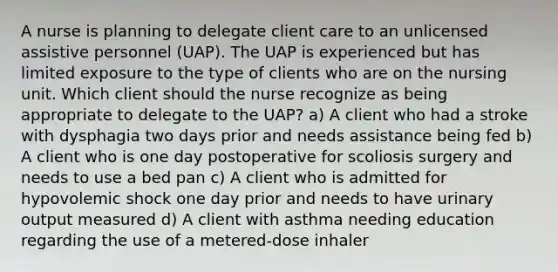 A nurse is planning to delegate client care to an unlicensed assistive personnel (UAP). The UAP is experienced but has limited exposure to the type of clients who are on the nursing unit. Which client should the nurse recognize as being appropriate to delegate to the UAP? a) A client who had a stroke with dysphagia two days prior and needs assistance being fed b) A client who is one day postoperative for scoliosis surgery and needs to use a bed pan c) A client who is admitted for hypovolemic shock one day prior and needs to have urinary output measured d) A client with asthma needing education regarding the use of a metered-dose inhaler