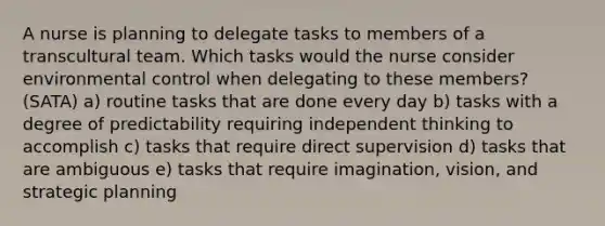 A nurse is planning to delegate tasks to members of a transcultural team. Which tasks would the nurse consider environmental control when delegating to these members? (SATA) a) routine tasks that are done every day b) tasks with a degree of predictability requiring independent thinking to accomplish c) tasks that require direct supervision d) tasks that are ambiguous e) tasks that require imagination, vision, and strategic planning