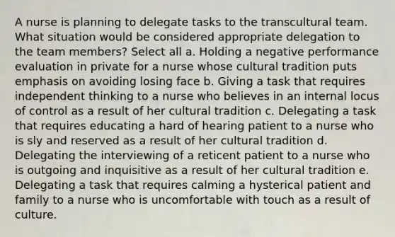 A nurse is planning to delegate tasks to the transcultural team. What situation would be considered appropriate delegation to the team members? Select all a. Holding a negative performance evaluation in private for a nurse whose cultural tradition puts emphasis on avoiding losing face b. Giving a task that requires independent thinking to a nurse who believes in an internal locus of control as a result of her cultural tradition c. Delegating a task that requires educating a hard of hearing patient to a nurse who is sly and reserved as a result of her cultural tradition d. Delegating the interviewing of a reticent patient to a nurse who is outgoing and inquisitive as a result of her cultural tradition e. Delegating a task that requires calming a hysterical patient and family to a nurse who is uncomfortable with touch as a result of culture.