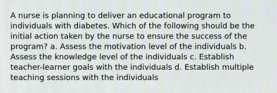 A nurse is planning to deliver an educational program to individuals with diabetes. Which of the following should be the initial action taken by the nurse to ensure the success of the program? a. Assess the motivation level of the individuals b. Assess the knowledge level of the individuals c. Establish teacher-learner goals with the individuals d. Establish multiple teaching sessions with the individuals