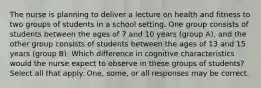 The nurse is planning to deliver a lecture on health and fitness to two groups of students in a school setting. One group consists of students between the ages of 7 and 10 years (group A), and the other group consists of students between the ages of 13 and 15 years (group B). Which difference in cognitive characteristics would the nurse expect to observe in these groups of students? Select all that apply. One, some, or all responses may be correct.