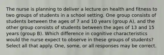 The nurse is planning to deliver a lecture on health and fitness to two groups of students in a school setting. One group consists of students between the ages of 7 and 10 years (group A), and the other group consists of students between the ages of 13 and 15 years (group B). Which difference in cognitive characteristics would the nurse expect to observe in these groups of students? Select all that apply. One, some, or all responses may be correct.