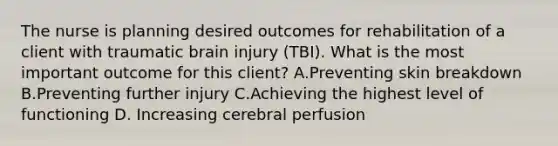 The nurse is planning desired outcomes for rehabilitation of a client with traumatic brain injury (TBI). What is the most important outcome for this client? A.Preventing skin breakdown B.Preventing further injury C.Achieving the highest level of functioning D. Increasing cerebral perfusion