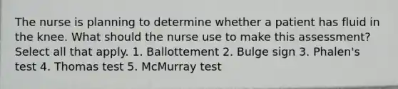 The nurse is planning to determine whether a patient has fluid in the knee. What should the nurse use to make this assessment? Select all that apply. 1. Ballottement 2. Bulge sign 3. Phalen's test 4. Thomas test 5. McMurray test