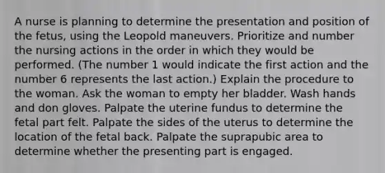 A nurse is planning to determine the presentation and position of the fetus, using the Leopold maneuvers. Prioritize and number the nursing actions in the order in which they would be performed. (The number 1 would indicate the first action and the number 6 represents the last action.) Explain the procedure to the woman. Ask the woman to empty her bladder. Wash hands and don gloves. Palpate the uterine fundus to determine the fetal part felt. Palpate the sides of the uterus to determine the location of the fetal back. Palpate the suprapubic area to determine whether the presenting part is engaged.