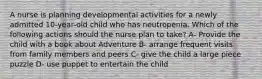 A nurse is planning developmental activities for a newly admitted 10-year-old child who has neutropenia. Which of the following actions should the nurse plan to take? A- Provide the child with a book about Adventure B- arrange frequent visits from family members and peers C- give the child a large piece puzzle D- use puppet to entertain the child