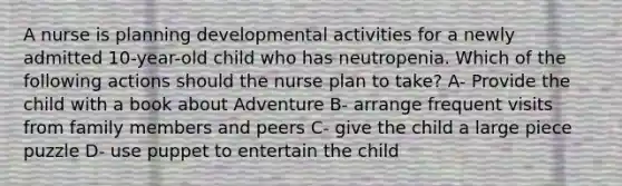 A nurse is planning developmental activities for a newly admitted 10-year-old child who has neutropenia. Which of the following actions should the nurse plan to take? A- Provide the child with a book about Adventure B- arrange frequent visits from family members and peers C- give the child a large piece puzzle D- use puppet to entertain the child