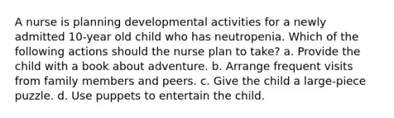 A nurse is planning developmental activities for a newly admitted 10-year old child who has neutropenia. Which of the following actions should the nurse plan to take? a. Provide the child with a book about adventure. b. Arrange frequent visits from family members and peers. c. Give the child a large-piece puzzle. d. Use puppets to entertain the child.