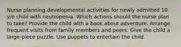 Nurse planning developmental activities for newly admitted 10 y/o child with neutropenia. Which actions should the nurse plan to take? Provide the child with a book about adventure. Arrange frequent visits from family members and peers. Give the child a large-piece puzzle. Use puppets to entertain the child.