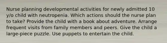 Nurse planning developmental activities for newly admitted 10 y/o child with neutropenia. Which actions should the nurse plan to take? Provide the child with a book about adventure. Arrange frequent visits from family members and peers. Give the child a large-piece puzzle. Use puppets to entertain the child.