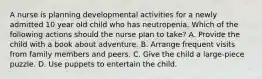 A nurse is planning developmental activities for a newly admitted 10 year old child who has neutropenia. Which of the following actions should the nurse plan to take? A. Provide the child with a book about adventure. B. Arrange frequent visits from family members and peers. C. Give the child a large-piece puzzle. D. Use puppets to entertain the child.