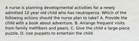 A nurse is planning developmental activities for a newly admitted 10 year old child who has neutropenia. Which of the following actions should the nurse plan to take? A. Provide the child with a book about adventure. B. Arrange frequent visits from family members and peers. C. Give the child a large-piece puzzle. D. Use puppets to entertain the child.