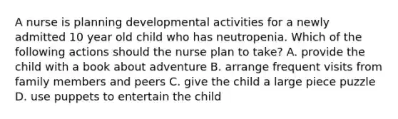 A nurse is planning developmental activities for a newly admitted 10 year old child who has neutropenia. Which of the following actions should the nurse plan to take? A. provide the child with a book about adventure B. arrange frequent visits from family members and peers C. give the child a large piece puzzle D. use puppets to entertain the child