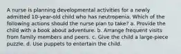 A nurse is planning developmental activities for a newly admitted 10-year-old child who has neutropenia. Which of the following actions should the nurse plan to take? a. Provide the child with a book about adventure. b. Arrange frequent visits from family members and peers. c. Give the child a large-piece puzzle. d. Use puppets to entertain the child.