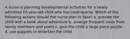 A nurse is planning developmental activities for a newly admitted 10-year-old child who has neutropenia. Which of the following actions should the nurse plan to take? a. provide the child with a book about adventure b. arrange frequent visits from family members and peers c. give the child a large-piece puzzle d. use puppets to entertain the child