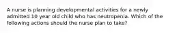 A nurse is planning developmental activities for a newly admitted 10 year old child who has neutropenia. Which of the following actions should the nurse plan to take?