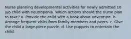 Nurse planning developmental activities for newly admitted 10 y/o child with neutropenia. Which actions should the nurse plan to take? a. Provide the child with a book about adventure. b. Arrange frequent visits from family members and peers. c. Give the child a large-piece puzzle. d. Use puppets to entertain the child.