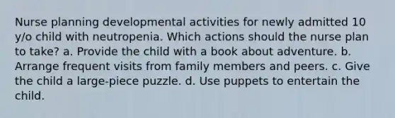 Nurse planning developmental activities for newly admitted 10 y/o child with neutropenia. Which actions should the nurse plan to take? a. Provide the child with a book about adventure. b. Arrange frequent visits from family members and peers. c. Give the child a large-piece puzzle. d. Use puppets to entertain the child.