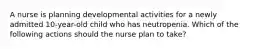 A nurse is planning developmental activities for a newly admitted 10-year-old child who has neutropenia. Which of the following actions should the nurse plan to take?