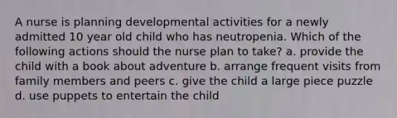 A nurse is planning developmental activities for a newly admitted 10 year old child who has neutropenia. Which of the following actions should the nurse plan to take? a. provide the child with a book about adventure b. arrange frequent visits from family members and peers c. give the child a large piece puzzle d. use puppets to entertain the child