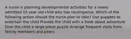 A nurse is planning developmental activities for a newly admitted 10 year old child who has neutropenia. Which of the following action should the nurse plan to take? Use puppets to entertain the child Provide the child with a book about adventure Give the child a large-piece puzzle Arrange frequent visits from family members and peers