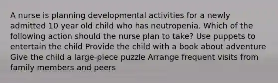 A nurse is planning developmental activities for a newly admitted 10 year old child who has neutropenia. Which of the following action should the nurse plan to take? Use puppets to entertain the child Provide the child with a book about adventure Give the child a large-piece puzzle Arrange frequent visits from family members and peers