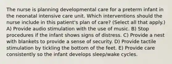 The nurse is planning developmental care for a preterm infant in the neonatal intensive care unit. Which interventions should the nurse include in this patient's plan of care? (Select all that apply.) A) Provide audio stimulation with the use of music. B) Stop procedures if the infant shows signs of distress. C) Provide a nest with blankets to provide a sense of security. D) Provide tactile stimulation by tickling the bottom of the feet. E) Provide care consistently so the infant develops sleep/wake cycles.