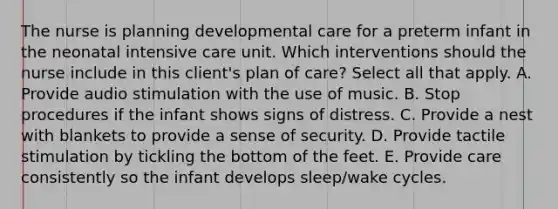 The nurse is planning developmental care for a preterm infant in the neonatal intensive care unit. Which interventions should the nurse include in this client's plan of care? Select all that apply. A. Provide audio stimulation with the use of music. B. Stop procedures if the infant shows signs of distress. C. Provide a nest with blankets to provide a sense of security. D. Provide tactile stimulation by tickling the bottom of the feet. E. Provide care consistently so the infant develops sleep/wake cycles.