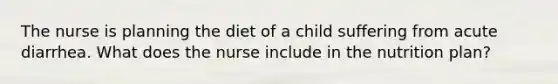 The nurse is planning the diet of a child suffering from acute diarrhea. What does the nurse include in the nutrition plan?