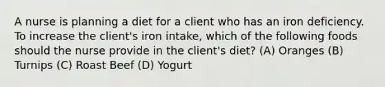 A nurse is planning a diet for a client who has an iron deficiency. To increase the client's iron intake, which of the following foods should the nurse provide in the client's diet? (A) Oranges (B) Turnips (C) Roast Beef (D) Yogurt