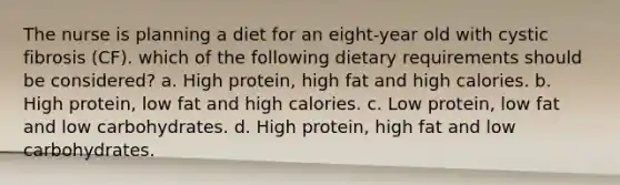 The nurse is planning a diet for an eight-year old with cystic fibrosis (CF). which of the following dietary requirements should be considered? a. High protein, high fat and high calories. b. High protein, low fat and high calories. c. Low protein, low fat and low carbohydrates. d. High protein, high fat and low carbohydrates.