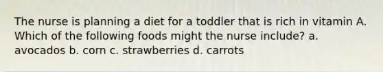 The nurse is planning a diet for a toddler that is rich in vitamin A. Which of the following foods might the nurse include? a. avocados b. corn c. strawberries d. carrots