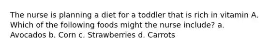 The nurse is planning a diet for a toddler that is rich in vitamin A. Which of the following foods might the nurse include? a. Avocados b. Corn c. Strawberries d. Carrots