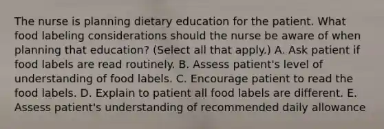 The nurse is planning dietary education for the patient. What food labeling considerations should the nurse be aware of when planning that education? (Select all that apply.) A. Ask patient if food labels are read routinely. B. Assess patient's level of understanding of food labels. C. Encourage patient to read the food labels. D. Explain to patient all food labels are different. E. Assess patient's understanding of recommended daily allowance