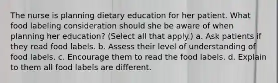 The nurse is planning dietary education for her patient. What food labeling consideration should she be aware of when planning her education? (Select all that apply.) a. Ask patients if they read food labels. b. Assess their level of understanding of food labels. c. Encourage them to read the food labels. d. Explain to them all food labels are different.