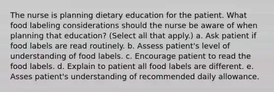 The nurse is planning dietary education for the patient. What food labeling considerations should the nurse be aware of when planning that education? (Select all that apply.) a. Ask patient if food labels are read routinely. b. Assess patient's level of understanding of food labels. c. Encourage patient to read the food labels. d. Explain to patient all food labels are different. e. Asses patient's understanding of recommended daily allowance.