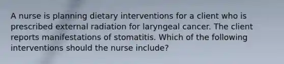 A nurse is planning dietary interventions for a client who is prescribed external radiation for laryngeal cancer. The client reports manifestations of stomatitis. Which of the following interventions should the nurse include?