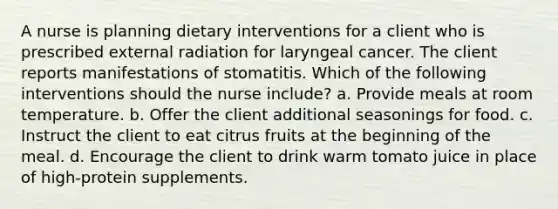 A nurse is planning dietary interventions for a client who is prescribed external radiation for laryngeal cancer. The client reports manifestations of stomatitis. Which of the following interventions should the nurse include? a. Provide meals at room temperature. b. Offer the client additional seasonings for food. c. Instruct the client to eat citrus fruits at the beginning of the meal. d. Encourage the client to drink warm tomato juice in place of high-protein supplements.