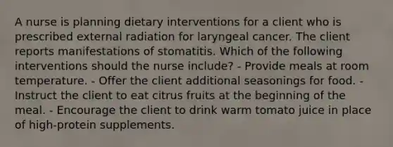 A nurse is planning dietary interventions for a client who is prescribed external radiation for laryngeal cancer. The client reports manifestations of stomatitis. Which of the following interventions should the nurse include? - Provide meals at room temperature. - Offer the client additional seasonings for food. - Instruct the client to eat citrus fruits at the beginning of the meal. - Encourage the client to drink warm tomato juice in place of high-protein supplements.